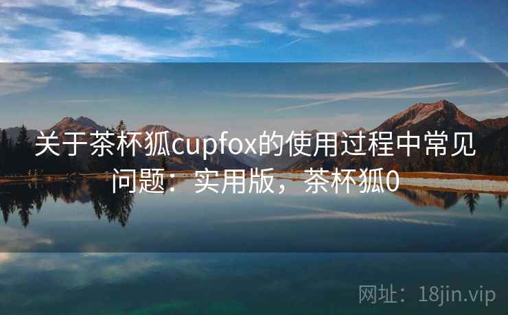 关于茶杯狐cupfox的使用过程中常见问题：实用版，茶杯狐0
