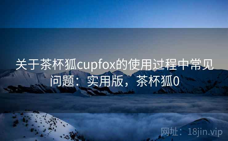 关于茶杯狐cupfox的使用过程中常见问题：实用版，茶杯狐0