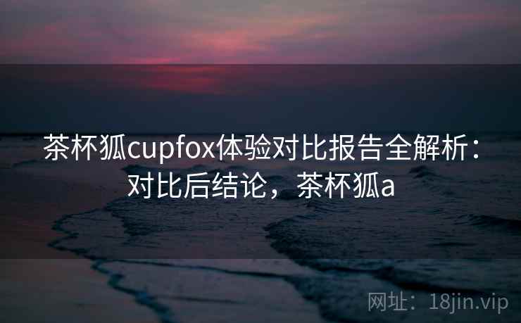 茶杯狐cupfox体验对比报告全解析：对比后结论，茶杯狐a