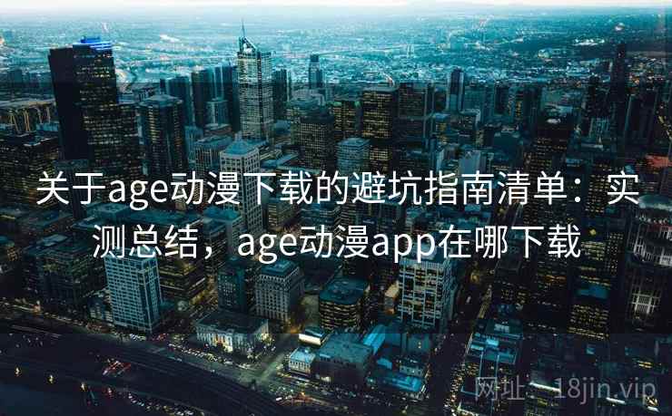 关于age动漫下载的避坑指南清单：实测总结，age动漫app在哪下载