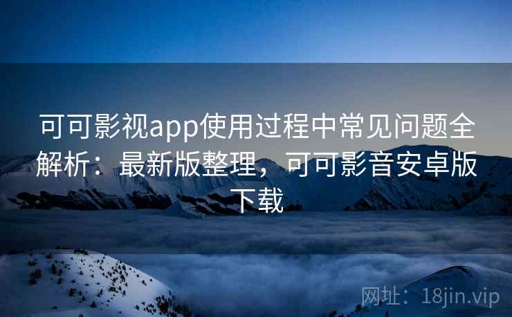 可可影视app使用过程中常见问题全解析：最新版整理，可可影音安卓版下载