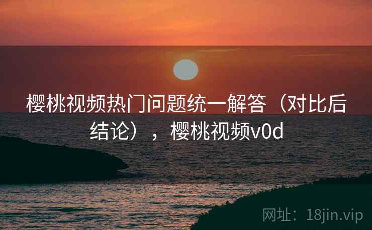 樱桃视频热门问题统一解答（对比后结论），樱桃视频v0d