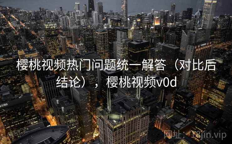 樱桃视频热门问题统一解答（对比后结论），樱桃视频v0d