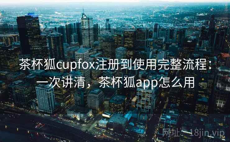 茶杯狐cupfox注册到使用完整流程：一次讲清，茶杯狐app怎么用