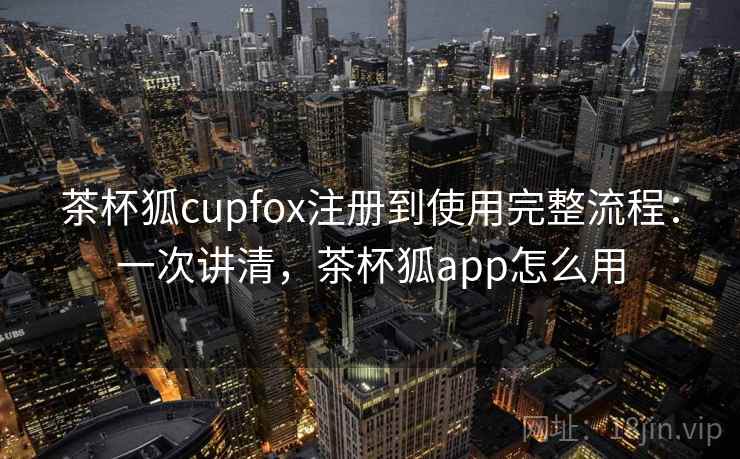 茶杯狐cupfox注册到使用完整流程：一次讲清，茶杯狐app怎么用
