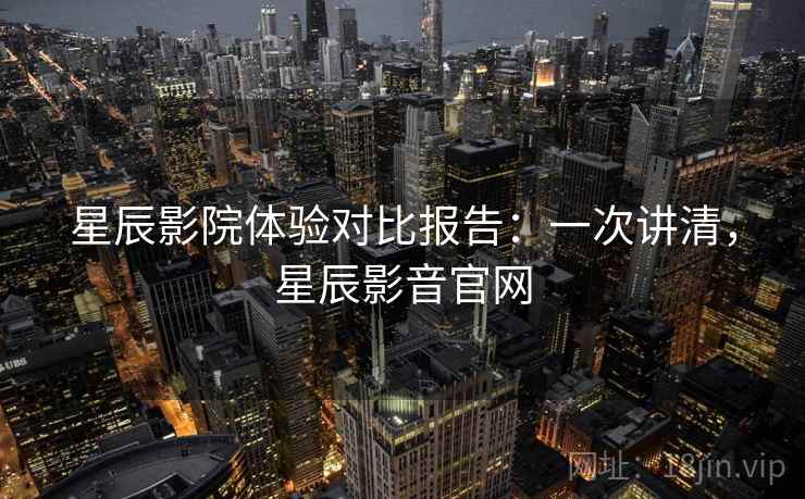 星辰影院体验对比报告：一次讲清，星辰影音官网