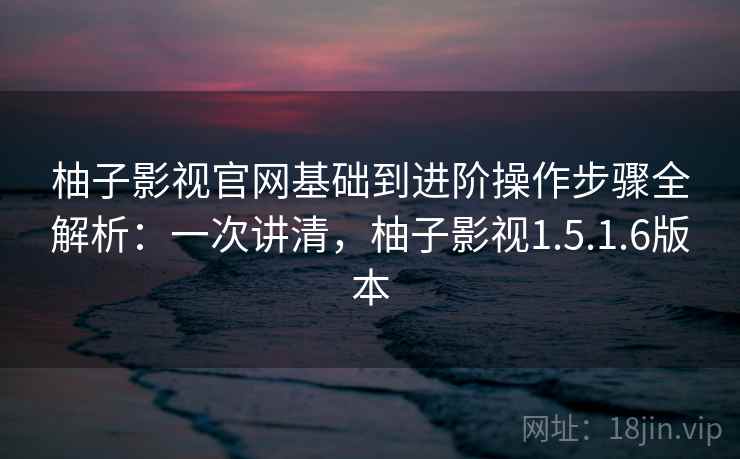 柚子影视官网基础到进阶操作步骤全解析：一次讲清，柚子影视1.5.1.6版本