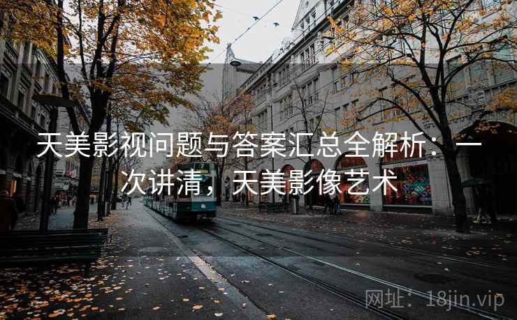 天美影视问题与答案汇总全解析：一次讲清，天美影像艺术