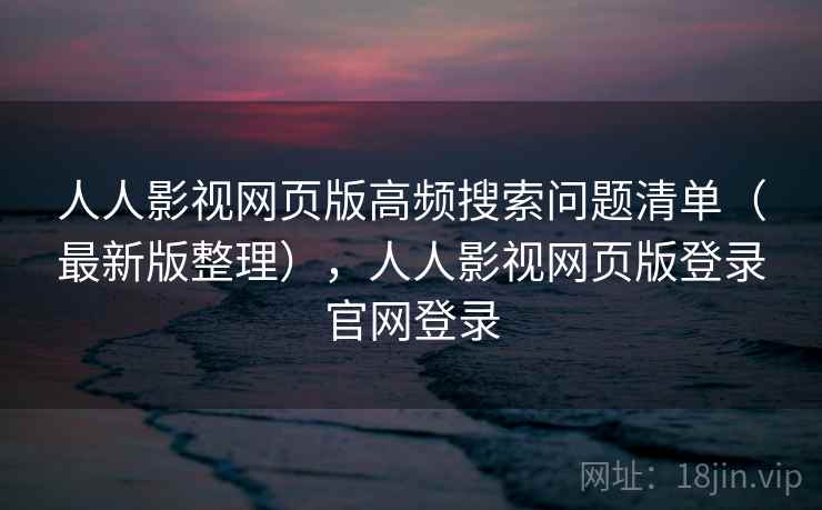 人人影视网页版高频搜索问题清单（最新版整理），人人影视网页版登录官网登录