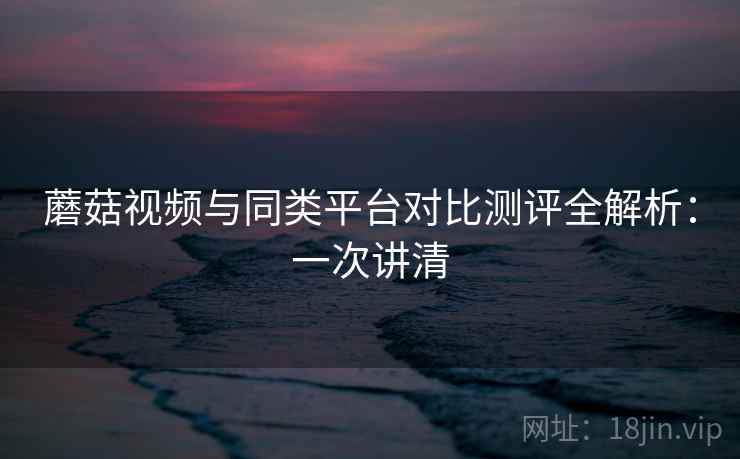 蘑菇视频与同类平台对比测评全解析：一次讲清
