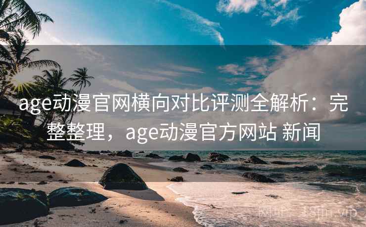 age动漫官网横向对比评测全解析：完整整理，age动漫官方网站 新闻