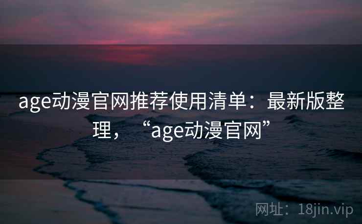 age动漫官网推荐使用清单：最新版整理，“age动漫官网”