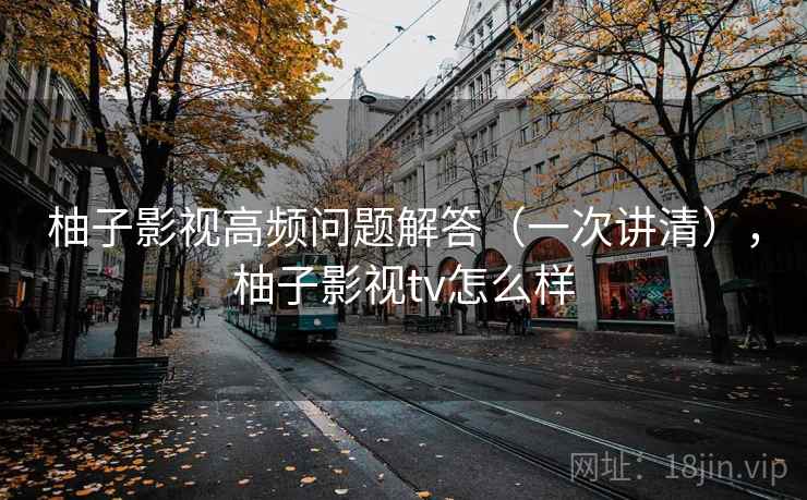 柚子影视高频问题解答（一次讲清），柚子影视tv怎么样