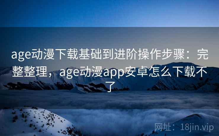 age动漫下载基础到进阶操作步骤：完整整理，age动漫app安卓怎么下载不了