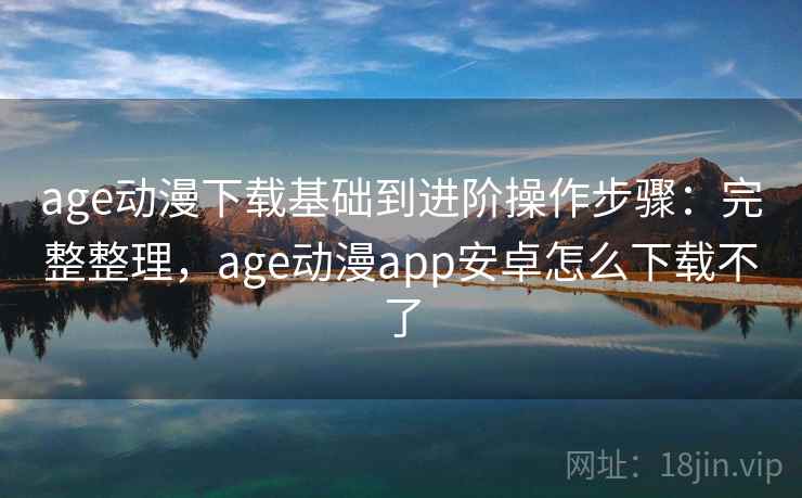age动漫下载基础到进阶操作步骤：完整整理，age动漫app安卓怎么下载不了