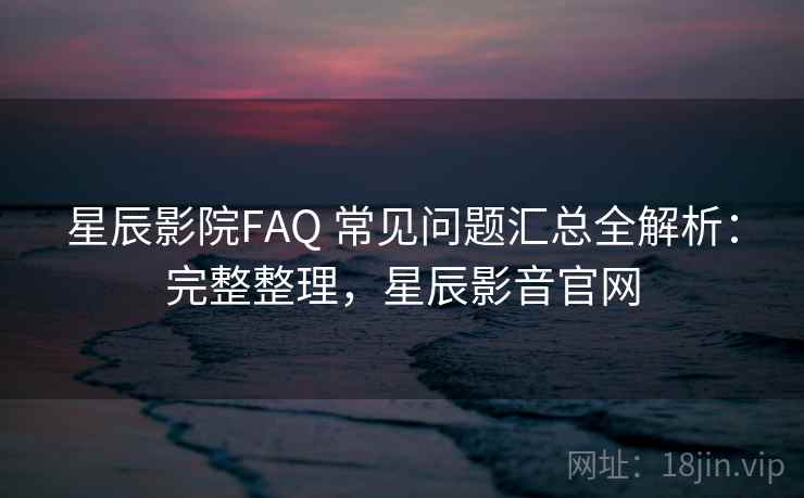 星辰影院FAQ 常见问题汇总全解析：完整整理，星辰影音官网