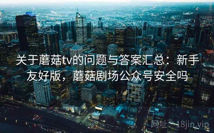 关于蘑菇tv的问题与答案汇总：新手友好版，蘑菇剧场公众号安全吗
