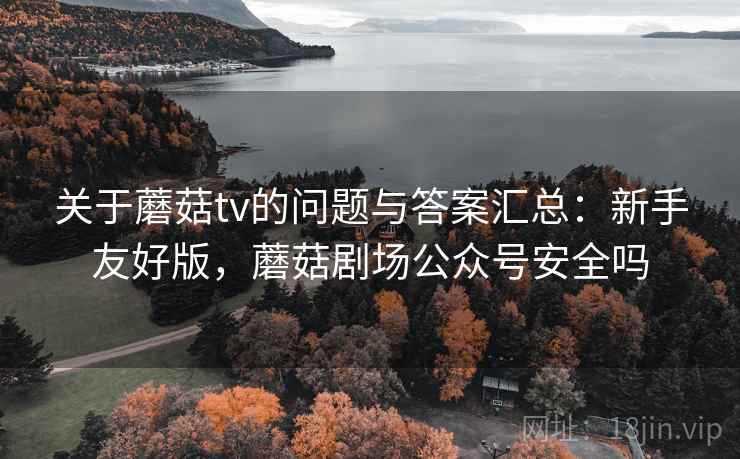 关于蘑菇tv的问题与答案汇总：新手友好版，蘑菇剧场公众号安全吗