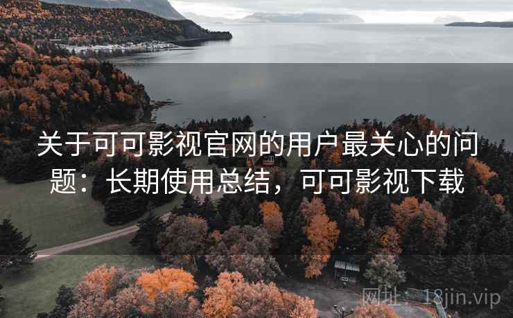关于可可影视官网的用户最关心的问题：长期使用总结，可可影视下载