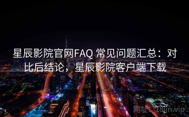 星辰影院官网FAQ 常见问题汇总：对比后结论，星辰影院客户端下载