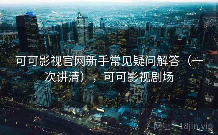 可可影视官网新手常见疑问解答（一次讲清），可可影视剧场