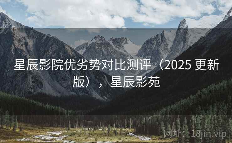 星辰影院优劣势对比测评(2025 更新版),星辰影苑 星辰影院优劣势对比测评(2025 更新版),星辰影苑