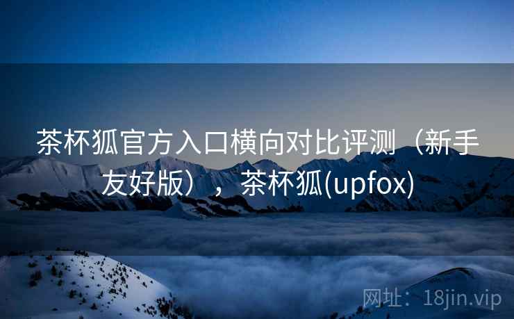 茶杯狐官方入口横向对比评测（新手友好版），茶杯狐(upfox)