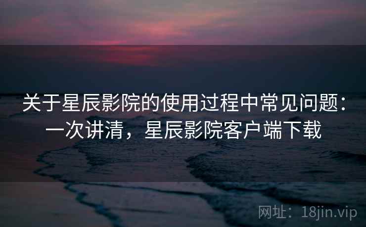 关于星辰影院的使用过程中常见问题：一次讲清，星辰影院客户端下载