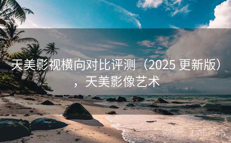 天美影视横向对比评测（2025 更新版），天美影像艺术