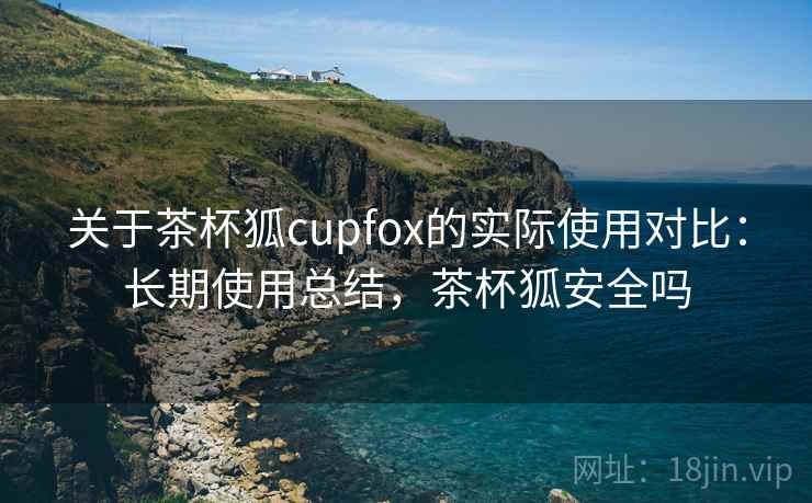 关于茶杯狐cupfox的实际使用对比:长期使用总结,茶杯狐安全吗 关于茶杯狐cupfox的实际使用对比:长期使用总结,茶杯狐安全吗