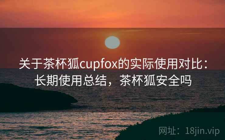 关于茶杯狐cupfox的实际使用对比：长期使用总结，茶杯狐安全吗