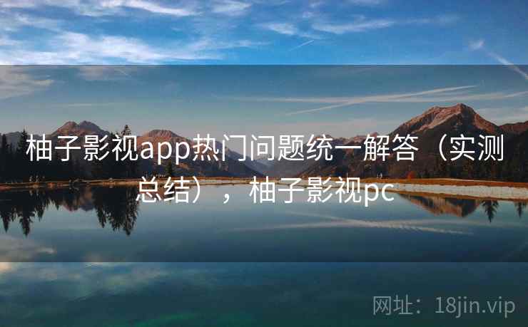 柚子影视app热门问题统一解答(实测总结),柚子影视pc 柚子影视app热门问题统一解答(实测总结),柚子影视pc