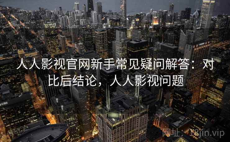 人人影视官网新手常见疑问解答:对比后结论,人人影视问题
