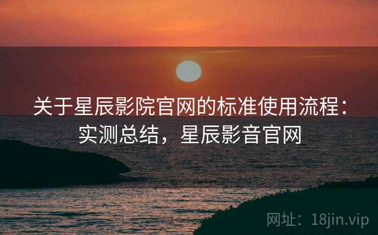 关于星辰影院官网的标准使用流程：实测总结，星辰影音官网