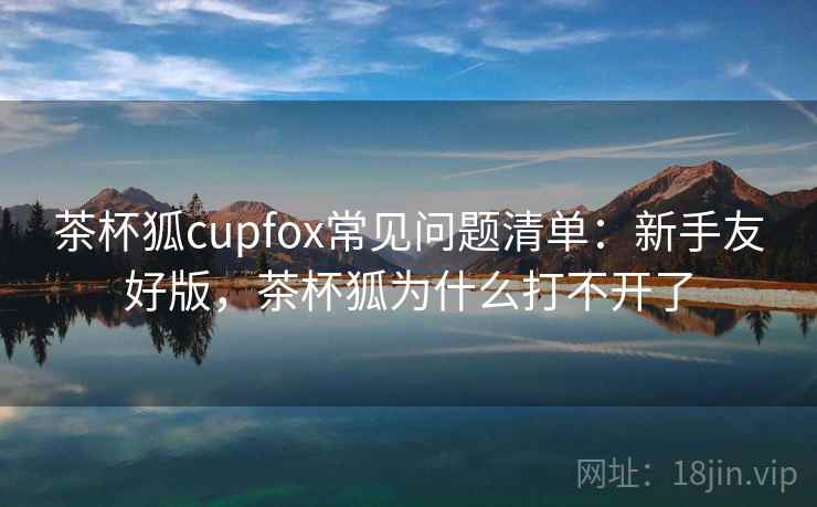 茶杯狐cupfox常见问题清单：新手友好版，茶杯狐为什么打不开了