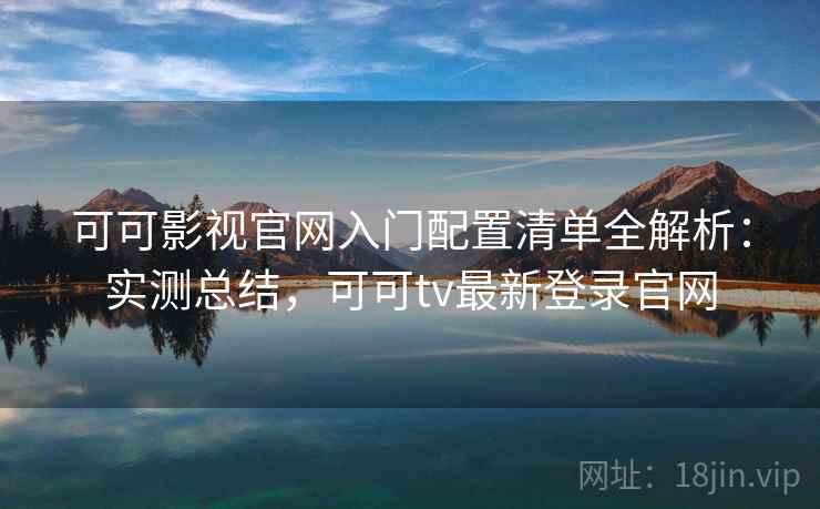 可可影视官网入门配置清单全解析：实测总结，可可tv最新登录官网