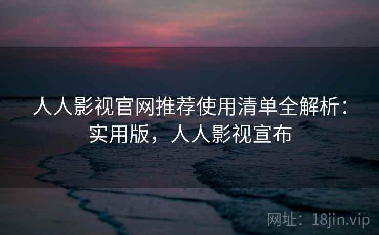 人人影视官网推荐使用清单全解析：实用版，人人影视宣布