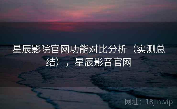 星辰影院官网功能对比分析（实测总结），星辰影音官网