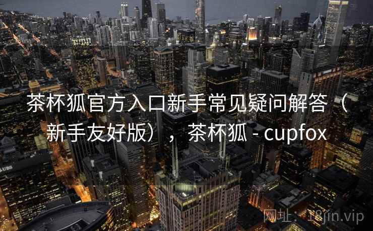 茶杯狐官方入口新手常见疑问解答(新手友好版),茶杯狐 - cupfox