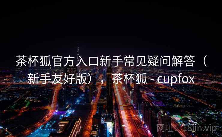 茶杯狐官方入口新手常见疑问解答(新手友好版),茶杯狐 - cupfox 茶杯狐官方入口新手常见疑问解答(新手友好版),茶杯狐 - cupfox