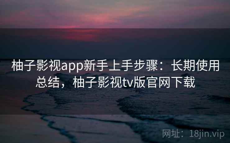 柚子影视app新手上手步骤:长期使用总结,柚子影视tv版官网下载