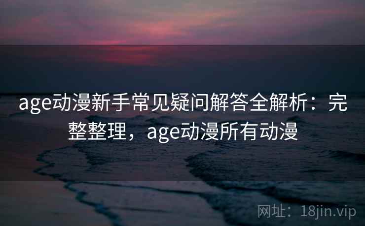 age动漫新手常见疑问解答全解析：完整整理，age动漫所有动漫