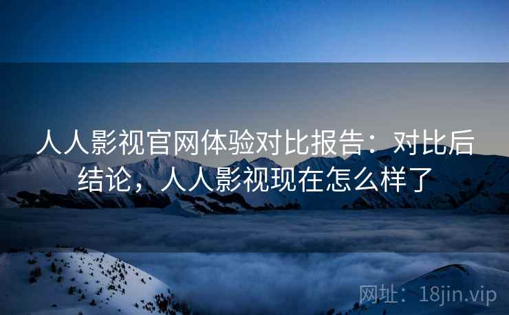 人人影视官网体验对比报告:对比后结论,人人影视现在怎么样了