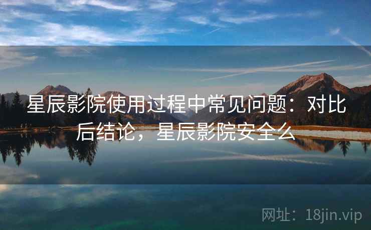 星辰影院使用过程中常见问题:对比后结论,星辰影院安全么