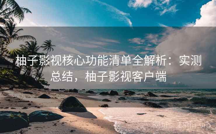 柚子影视核心功能清单全解析：实测总结，柚子影视客户端