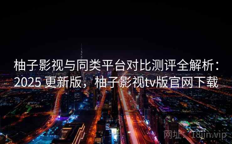 柚子影视与同类平台对比测评全解析:2025 更新版,柚子影视tv版官网下载