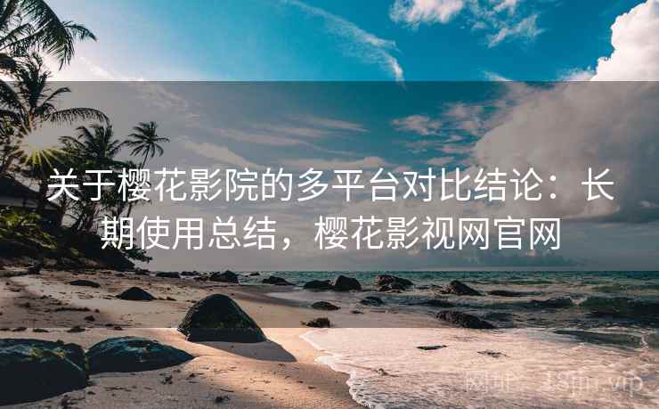 关于樱花影院的多平台对比结论：长期使用总结，樱花影视网官网