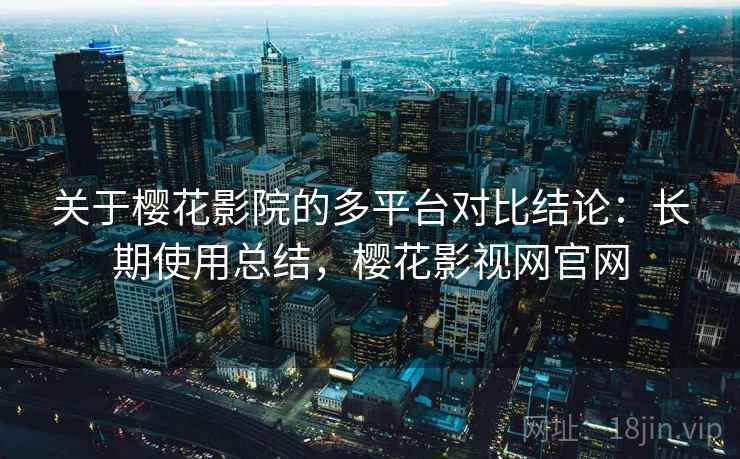 关于樱花影院的多平台对比结论：长期使用总结，樱花影视网官网