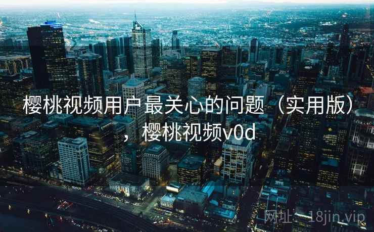 樱桃视频用户最关心的问题(实用版),樱桃视频v0d