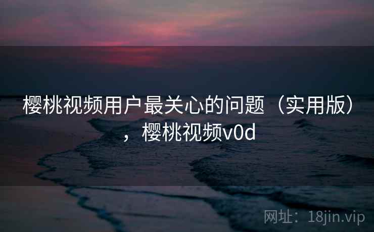 樱桃视频用户最关心的问题(实用版),樱桃视频v0d 樱桃视频用户最关心的问题(实用版),樱桃视频v0d